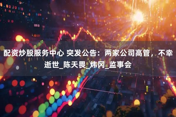 配资炒股服务中心 突发公告：两家公司高管，不幸逝世_陈天畏_炜冈_监事会