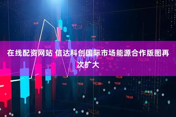 在线配资网站 信达科创国际市场能源合作版图再次扩大