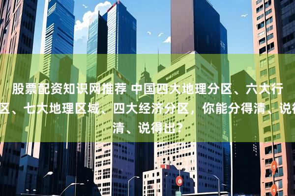 股票配资知识网推荐 中国四大地理分区、六大行政分区、七大地理区域、四大经济分区，你能分得清、说得出？