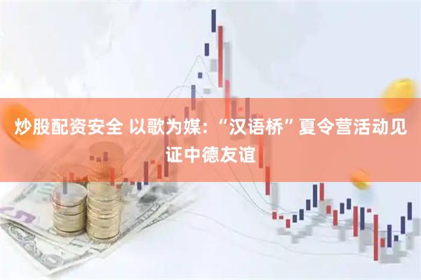 炒股配资安全 以歌为媒: “汉语桥”夏令营活动见证中德友谊