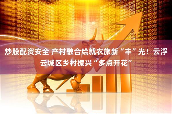 炒股配资安全 产村融合绘就农旅新“丰”光！云浮云城区乡村振兴“多点开花”