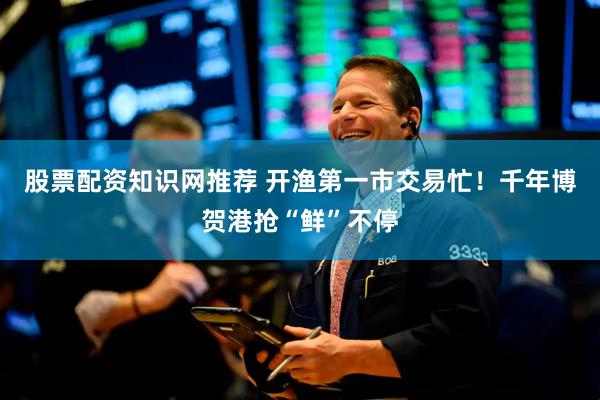 股票配资知识网推荐 开渔第一市交易忙！千年博贺港抢“鲜”不停