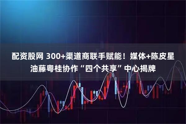 配资股网 300+渠道商联手赋能！媒体+陈皮星油藤粤桂协作“四个共享”中心揭牌