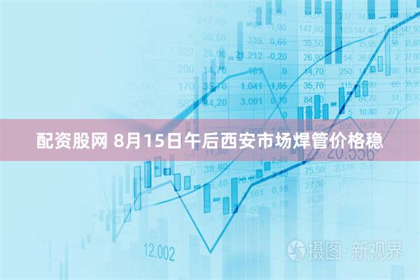 配资股网 8月15日午后西安市场焊管价格稳
