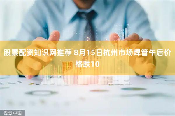 股票配资知识网推荐 8月15日杭州市场焊管午后价格跌10