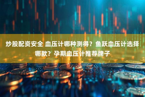 炒股配资安全 血压计哪种测得？鱼跃血压计选择哪款？孕期血压计推荐牌子