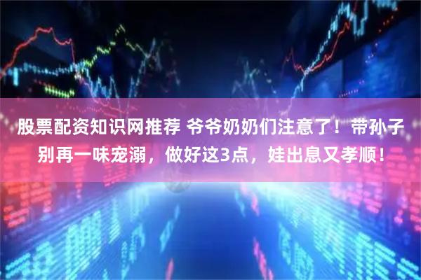 股票配资知识网推荐 爷爷奶奶们注意了！带孙子别再一味宠溺，做好这3点，娃出息又孝顺！