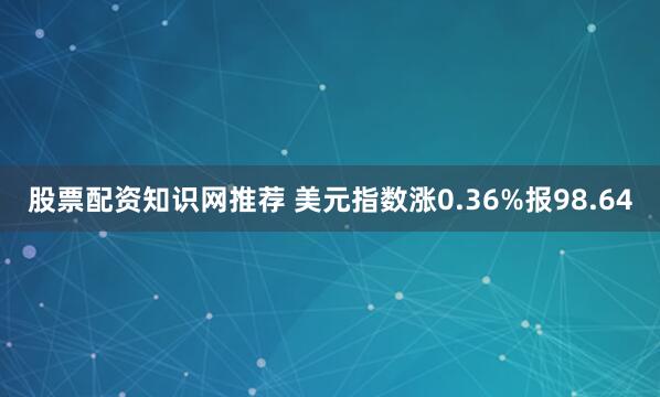 股票配资知识网推荐 美元指数涨0.36%报98.64