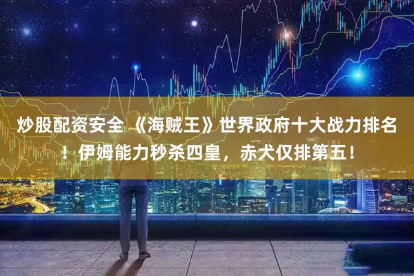 炒股配资安全 《海贼王》世界政府十大战力排名！伊姆能力秒杀四皇，赤犬仅排第五！