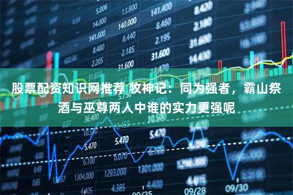 股票配资知识网推荐 牧神记：同为强者，霸山祭酒与巫尊两人中谁的实力更强呢