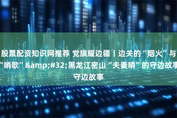 股票配资知识网推荐 党旗耀边疆丨边关的“烟火”与“哨歌”&#32;黑龙江密山“夫妻哨”的守边故事