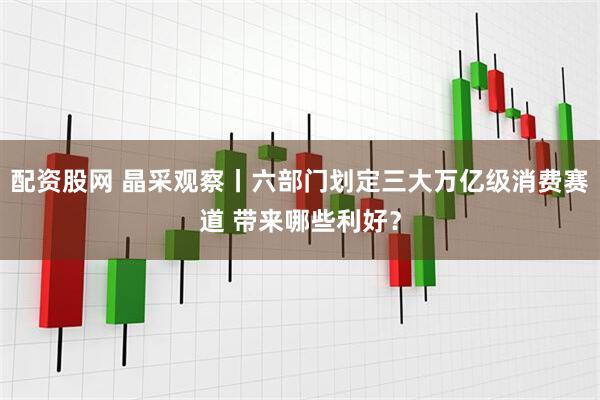 配资股网 晶采观察丨六部门划定三大万亿级消费赛道 带来哪些利好？