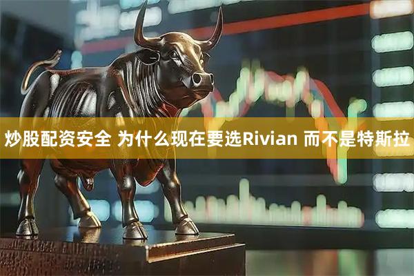 炒股配资安全 为什么现在要选Rivian 而不是特斯拉
