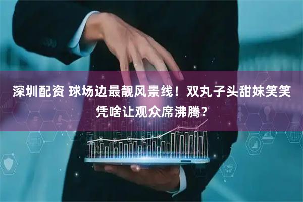 深圳配资 球场边最靓风景线！双丸子头甜妹笑笑凭啥让观众席沸腾？