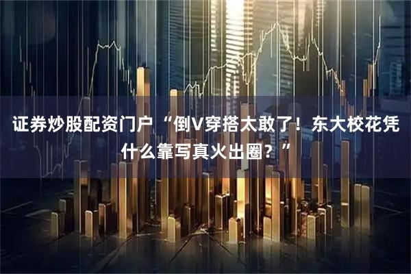 证券炒股配资门户 “倒V穿搭太敢了！东大校花凭什么靠写真火出圈？”