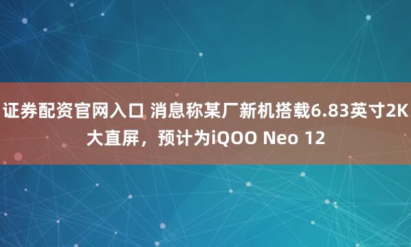 证券配资官网入口 消息称某厂新机搭载6.83英寸2K大直屏，预计为iQOO Neo 12