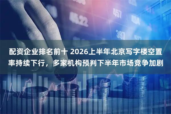配资企业排名前十 2026上半年北京写字楼空置率持续下行，多家机构预判下半年市场竞争加剧