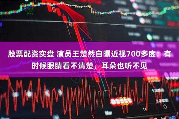 股票配资实盘 演员王楚然自曝近视700多度：有时候眼睛看不清楚，耳朵也听不见