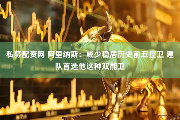 私募配资网 阿里纳斯：威少稳居历史前五控卫 建队首选他这种双能卫