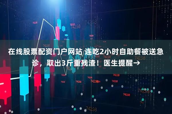在线股票配资门户网站 连吃2小时自助餐被送急诊，取出3斤重残渣！医生提醒→