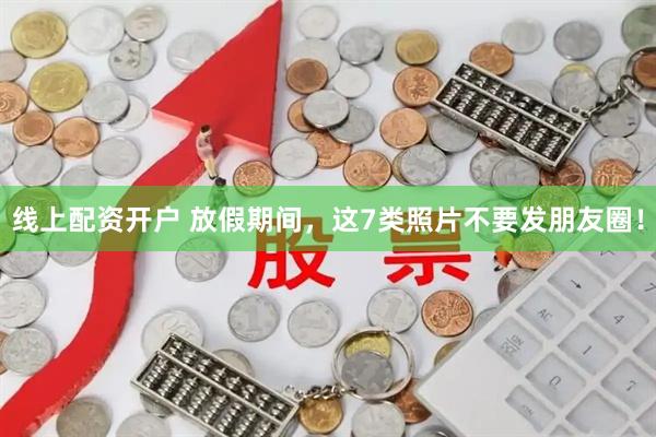 线上配资开户 放假期间，这7类照片不要发朋友圈！